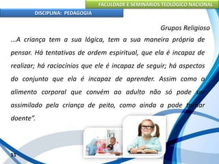 FACULDADE E SEMINÁRIOS TEOLÓGICO NACIONAL
DISCIPLINA: PEDAGOGIA
51
Grupos Religioso
...A criança tem a sua lógica, tem a sua maneira própria de
pensar. Há tentativas de ordem espiritual, que ela é incapaz de
realizar; há raciocínios que ele é incapaz de seguir; há aspectos
do conjunto que ela é incapaz de aprender. Assim como o
alimento corporal que convém ao adulto não só pode ser
assimilado pela criança de peito, como ainda a pode tornar
doente”.
 