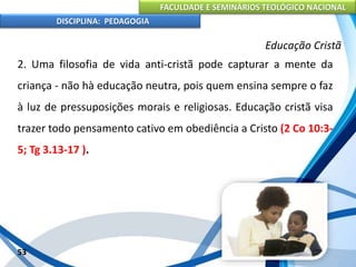 FACULDADE E SEMINÁRIOS TEOLÓGICO NACIONAL
DISCIPLINA: PEDAGOGIA
53
Educação Cristã
2. Uma filosofia de vida anti-cristã pode capturar a mente da
criança - não hà educação neutra, pois quem ensina sempre o faz
à luz de pressuposições morais e religiosas. Educação cristã visa
trazer todo pensamento cativo em obediência a Cristo (2 Co 10:3-
5; Tg 3.13-17 ).
 