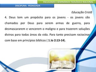 FACULDADE E SEMINÁRIOS TEOLÓGICO NACIONAL
DISCIPLINA: PEDAGOGIA
55
Educação Cristã
4. Deus tem um propósito para os jovens - os jovens são
chamados por Deus para serem armas de guerra, para
desmascararem e vencerem o maligno e para trazerem soluções
divinas para todas áreas da vida. Para tanto precisam raciocinar
com base em princípios bíblicos ( 1 Jo 2:13-14).
 