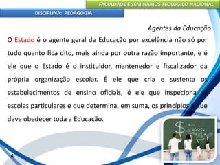 FACULDADE E SEMINÁRIOS TEOLÓGICO NACIONAL
DISCIPLINA: PEDAGOGIA
4
Agentes da Educação
O Estado é o agente geral de Educação por excelência não só por
tudo quanto fica dito, mais ainda por outra razão importante, e é
ele que o Estado é o instituidor, mantenedor e fiscalizador da
própria organização escolar. É ele que cria e sustenta os
estabelecimentos de ensino oficiais, é ele que inspeciona as
escolas particulares e que determina, em suma, os princípios a que
deve obedecer toda a Educação.
 