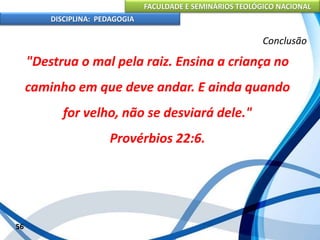 FACULDADE E SEMINÁRIOS TEOLÓGICO NACIONAL
DISCIPLINA: PEDAGOGIA
56
Conclusão
"Destrua o mal pela raiz. Ensina a criança no
caminho em que deve andar. E ainda quando
for velho, não se desviará dele."
Provérbios 22:6.
 