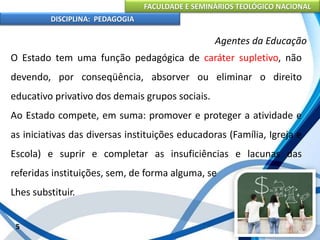 FACULDADE E SEMINÁRIOS TEOLÓGICO NACIONAL
DISCIPLINA: PEDAGOGIA
5
Agentes da Educação
O Estado tem uma função pedagógica de caráter supletivo, não
devendo, por conseqüência, absorver ou eliminar o direito
educativo privativo dos demais grupos sociais.
Ao Estado compete, em suma: promover e proteger a atividade e
as iniciativas das diversas instituições educadoras (Família, Igreja e
Escola) e suprir e completar as insuficiências e lacunas das
referidas instituições, sem, de forma alguma, se
Lhes substituir.
 