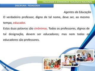 FACULDADE E SEMINÁRIOS TEOLÓGICO NACIONAL
DISCIPLINA: PEDAGOGIA
6
Agentes da Educação
O verdadeiro professor, digno de tal nome, deve ser, ao mesmo
tempo, educador.
Estas duas palavras são sinônimas. Todos os professores, dignos de
tal designação, devem ser educadores; mas nem todos os
educadores são professores.
 