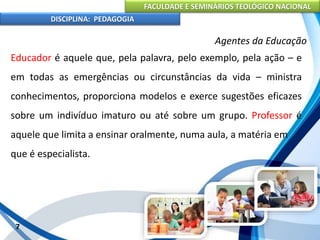 FACULDADE E SEMINÁRIOS TEOLÓGICO NACIONAL
DISCIPLINA: PEDAGOGIA
7
Agentes da Educação
Educador é aquele que, pela palavra, pelo exemplo, pela ação – e
em todas as emergências ou circunstâncias da vida – ministra
conhecimentos, proporciona modelos e exerce sugestões eficazes
sobre um indivíduo imaturo ou até sobre um grupo. Professor é
aquele que limita a ensinar oralmente, numa aula, a matéria em
que é especialista.
 