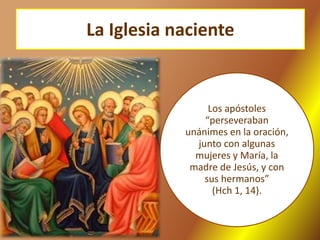 La Iglesia naciente
Los apóstoles
“perseveraban
unánimes en la oración,
junto con algunas
mujeres y María, la
madre de Jesús, y con
sus hermanos”
(Hch 1, 14).
 