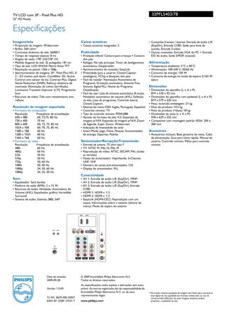 TV LCD com 3P - Pixel Plus HD                                                                                                         32PFL5403/78
32" HD Ready


Especificações
Imagem/tela                                                            Caixas acústicas                                           • Conexões frontais / laterais: Entrada de áudio L/R
• Proporção da imagem: Widescreen                                      • Caixas acústicas integradas: 2                             (Esq/Dir), Entrada CVBS, Saída para fone de
• Brilho: 500 cd/m²                                                                                                                 ouvido, Entrada S-vídeo
• Contraste dinâmico de tela: 26000:1                                  Praticidade                                                • Outras conexões: Entrada VGA do PC + Entrada
• Tempo de resposta (típico): 8 ms                                     • Proteção infantil: Censura para crianças + Censura         E/D de áudio, Saída S/PDIF (coaxial)
• Ângulo de visão: 178° (H)/178° (V)                                     dos pais
• Medida diagonal da tela: 32 polegadas / 81 cm                        • Relógio: Na tela principal, Timer de desligamento        Alimentação
• Tipo de tela: LCD WXGA Matriz Ativa TFT                                automático, Despertador                                  •   Temperatura ambiente: 5°C a 40°C
• Resolução no painel: 1366 x 768p                                     • Aprimoramento da conexão: EasyLink                       •   Alimentação: 100-240 V, 50/60 Hz
• Aprimoramento de imagens: 3P - Pixel Plus HD, 3/                     • Praticidade para o usuário: Closed Caption               •   Consumo de energia: 130 W
  2 - 2/2 motion pull down, Combfilter 3D, Active                        (analógico), VChip e bloqueio dos pais                   •   Consumo de energia no modo de espera: 0,165 W
  Control com sensor de luz, Contrast Plus, Digital                    • Fácil de instalar: Nomeação Automática de                    típico
  Noise Reduction (DNR), Reforço dinâmico de                             Programa, Gravação automática, Sintonia Fina,
  contraste, Eliminação de Linhas Serrilhadas,                           Sintonia digital PLL, Nome do Programa,                  Dimensões
  Luminance Transient Improver (LTI), Progressive                        Classificação                                            • Dimensões do aparelho (L x A x P):
  Scan                                                                 • Fácil de usar: Lista de sintonia automática, 8 canais,     819 x 518 x 92 mm
• Recursos de vídeo: Tela com revestimento anti-                         Nivelador automático de volume (AVL), Exibição           • Dimensões do aparelho com pedestal (L x A x P):
  reflexo                                                                na tela, Lista de programas, Controle lateral,             819 x 579 x 220 mm
                                                                         Closed Caption                                           • Peso, incluindo embalagem: 21 kg
Resolução de imagem suportada                                          • Idiomas do menu OSD: Inglês, Português, Espanhol         • Peso do produto: 14.5 kg
• Formatos do computador                                               • Controle remoto: TV                                      • Peso do produto (+base): 18 kg
  Resolução       Frequência de actualização                           • Tipo de controle remoto: PF04L08B                        • Dimensões da caixa (L x A x P):
  640 x 480        60, 72,75, 85 Hz                                    • Ajustes do formato da tela: 4:3, Expansão da               918 x 629 x 255 mm
  720 x 400        70 Hz                                                 imagem p/14:9, Expansão da imagem p/16:9, Zoom           • Compatível com montagem padrão VESA: 200 x
  800 x 600        60, 72, 75, 85 Hz                                     de legenda, Super Zoom, Widescreen                         300 mm
  1024 x 768       60, 70, 75, 85 Hz                                   • Indicação da intensidade do sinal
  1280 x 768       60 Hz                                               • Smart Mode: Jogo, Filme, Pessoal, Economizador           Acessórios
  1280 x 1024      60 Hz                                                 de energia, Esportes, Padrão                             • Acessórios inclusos: Base giratória de mesa, Cabo
  1360 x 768       60 Hz                                                                                                            de alimentação, Guia para início rápido, Manual do
• Formatos de vídeo                                                    Sintonizador/Recepção/Transmissão                            usuário, Controle remoto, Pilhas para controle
  Resolução       Frequência de actualização                           • Entrada da antena: 75 ohm tipo F                           remoto
  480i             60 Hz                                               • TV: NTSC M, PAL N, PAL M
                                                                                                                                  •




  480p             60 Hz                                               • Reprodução de vídeo: NTSC, SECAM, PAL (todas
  576i             50 Hz                                                 as versões)
  576p             50 Hz                                               • Faixas do sintonizador: Hiperbanda, S-Channel,
  720p             50, 60 Hz                                             UHF, VHF
  1080i            50, 60 Hz                                           • Número de canais pré-sintonizados: 125
  1080p            24, 50, 60 Hz                                       • Display do sintonizador: PLL
  1080p            24, 25, 30 Hz
                                                                       Conectividade
Som                                                                    • AV 1: Entrada de áudio L/R (Esq/Dir), YPbPr
• Equalizador: Sete bandas                                             • AV 2: Entrada de áudio L/R (Esq/Dir), YPbPr
• Potência de saída (RMS): 2 x 15 W                                    • AV 3: Entrada de áudio L/R (Esq/Dir), Entrada
• Recursos de áudio: Nivelador Automático de                             CVBS
  Volume (AVL), Equalizador gráfico, Incredible                        • HDMI 1: HDMI v. 1.3
  Surround                                                             • HDMI 2: HDMI v. 1.3
• Sistema de áudio: Estéreo, BBE, SAP                                  • EasyLink (HDMI-CEC): Reprodução com um
                                                                         toque, Informações sobre o sistema (idioma do
                                                                         menu), Modo de espera do sistema

                                                                      HDMI 1        HDMI 2




                                                  SPDIF OUT     AUDIO IN                     VGA
                               PBS SX   SERV. C


                                                               R         L

                                                          Y                  Y


                                                          Pb                 Pb


                                                                                                 VIDEO
                                                          Pr                 Pr
                                  75X

                               TV ANTENNA
                                                          L                  L               L


                                                          R                  R               R



                                                              CVI-1              CVI-2           AV1 IN




                           Data de emissão                             © 2009 Koninklijke Philips Electronics N.V.
                           2009-09-28                                  Todos os direitos reservados.
                                                                       As especificações estão sujeitas a alterações sem aviso
                           Versão: 1.0.69                              prévio. As marcas registradas são de responsabilidade da
                                                                       Koninklijke Philips Electronics N.V. ou de seus            * Para obter máxima qualidade de imagem sem distorção é necessário
                                                                       representantes legais                                        sinal digital de alta qualidade em formato widescreen ou uso de
                           12 NC: 8670 000 35057                                                                                    conversor/decodificador de sinal. Imagens estáticas podem
                           EAN: 87 12581 37531 7                       www.philips.com                                              prejudicar a qualidade da tela.
 