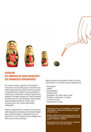 ESCOLLIM
ELS ENVASOS DE GRAN CAPACITAT I
ELS PRODUCTES CONCENTRATS                              Alguns productes que podem trobar al mercat
                                                       concentrats o en envasos de gran capacitat són:
Els envasos de gran capacitat i els productes
                                                       • Detergents
concentrats són una bona opció a considerar per
                                                       • Sabons
reduir la generació de residus. Els primers, perquè,
                                                       • Rentavaixelles
comparativament, utilitzen menys quantitat de
                                                       • Desinfectants
material per embolcallar la mateixa quantitat de
                                                       • Netejadors de vidres, bany i cuina
producte. Els segons, perquè tot i tenir la mateixa
                                                       • Productes alimentaris a l’engròs
efectivitat que els seus homòlegs convencionals,
                                                       • Cremes de mans
ocupen proporcionalment menys espai i
                                                       • Suavitzant de la roba
necessiten, per tant, menys material per
embolcallar.
                                                         Demanem que no ens emboliquin els aliments
Podem complementar la compra de concentrats              amb plàstic, safates de porexpan, paper
amb l’adquisició de productes de neteja amb algun        d’alumini, etc.
tipus de polvoritzador o dosificador que ens
                                                         Podem utilitzar les carmanyoles per portar-
permeti fer un ús més eficient dels netejadors de        hi l’esmorzar en comptes d’embolicar-lo amb
vidres, de la cuina o del bany.                          paper d’alumini o plàstic.

                                                         Els productes en envasos de gran capacitat
                                                         acostumen a ser més econòmics.

                                                                                                         17
 