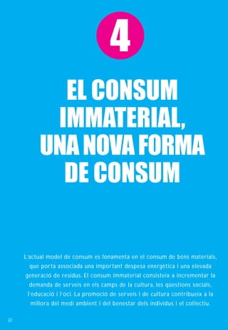 4
            EL CONSUM
           IMMATERIAL,
          UNA NOVA FORMA
            DE CONSUM


     L’actual model de consum es fonamenta en el consum de béns materials,
      que porta associada una important despesa energètica i una elevada
     generació de residus. El consum immaterial consisteix a incrementar la
      demanda de serveis en els camps de la cultura, les qüestions socials,
      l’educació i l’oci. La promoció de serveis i de cultura contribueix a la
       millora del medi ambient i del benestar dels individus i el col· lectiu.

22
 
