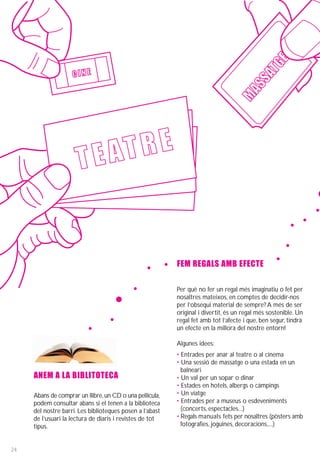 GE
                                                                                            AT
                    CINE




                                                                                        SS
                                                                                   MA
                      T E AT RE


                                                          FEM REGALS AMB EFECTE

                                                          Per què no fer un regal més imaginatiu o fet per
                                                          nosaltres mateixos, en comptes de decidir-nos
                                                          per l’obsequi material de sempre? A més de ser
                                                          original i divertit, és un regal més sostenible. Un
                                                          regal fet amb tot l’afecte i que, ben segur, tindrà
                                                          un efecte en la millora del nostre entorn!

                                                          Algunes idees:
                                                          • Entrades per anar al teatre o al cinema
                                                          • Una sessió de massatge o una estada en un
                                                            balneari
     ANEM A LA BIBLITOTECA                                • Un val per un sopar o dinar
                                                          • Estades en hotels, albergs o càmpings
     Abans de comprar un llibre, un CD o una pellícula,
                                                   ·      • Un viatge
     podem consultar abans si el tenen a la biblioteca    • Entrades per a museus o esdeveniments
     del nostre barri. Les biblioteques posen a l’abast     (concerts, espectacles...)
     de l’usuari la lectura de diaris i revistes de tot   • Regals manuals fets per nosaltres (pòsters amb
     tipus.                                                 fotografies, joguines, decoracions,...)


24
 