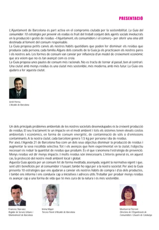 PRESENTACIÓ

L’Ajuntament de Barcelona és part activa en el compromís ciutadà per la sostenibilitat. La Guia del
consumidor: 10 estratègies per prevenir els residus és fruit del treball conjunt dels agents socials involucrats
en la producció i gestió de residus –l’Ajuntament, els consumidors i el comerç– per oferir una eina útil
destinada al foment del consum responsable.
La Guia proposa petits canvis als nostres hàbits quotidians que poden fer disminuir els residus que
produeix cada persona, cada família. Alguns dels consells de la Guia ja els practicaven els nostres pares
i els nostres avis. Les formes de consum van canviar per influència d’un model de creixement econòmic
que ara veiem que no és tan avançat com es creia.
La Guia proposa unes pautes de consum més racionals. No es tracta de tornar al passat, ben al contrari.
Una ciutat amb menys residus és una ciutat més sostenible, més moderna, amb més futur. La Guia ens
ajudarà a fer aquesta ciutat.




Jordi Hereu
L’Alcalde de Barcelona




Un dels principals problemes ambientals de les nostres societats desenvolupades és la creixent producció
de residus. El seu tractament te un impacte en el medi ambient i tots els sistemes tenen elevats costos
ambientals i econòmics, en forma de consum energètic, de contaminació de sòls o d’emissions
contaminants. A la nostra ciutat, cada barceloní genera 1,5 kg per persona i dia de residus.
Per això, l’Agenda 21 de Barcelona fixa com un dels seus objectius disminuir la producció de residus i
augmentar la seva recollida selectiva. Tot i els avenços que hem experimentat en la ciutat, l’objectiu
necessari és reduir la quantitat de residus que produïm. És el que s’anomena l’estratègia de prevenció.
Menys residus vol dir menys impacte. I molts residus són innecessaris. L’interès general és, en aquest
cas, la protecció del nostre medi ambient local i global.
Aquesta Guia aposta per un consum fet de forma meditada, assenyada, seguint la normativa vigent i que,
sent útil i beneficiós per al consumidor i l’usuari, també ho sigui per a la nostra societat. Per això la Guia
presenta 10 estratègies que ens ajudaran a canviar els nostres hàbits de compra i d’ús dels productes,
i també ens informa i ens condueix cap a iniciatives i adreces útils. Treballar per produir menys residus
és avançar cap a una forma de vida que té mes cura de la natura i és més sostenible.




Francesc Narváez              Imma Mayol                                                    Montserrat Torrent
Regidor de Serveis Urbans i   Tercera Tinent d’Alcalde de Barcelona                         Directora de l’Organització de
Manteniment de Barcelona                                                                    Consumidors i Usuaris de Catalunya
 