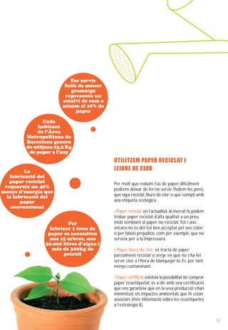 Fer servir
                        fulls de menor
                          gramatge
                        representa un
                       estalvi de com a
                       mínim el 10% de
                             paper

               Cada
             habitant
             de l’Àrea
         Metropolitana de
         Barcelona genera
         de mitjana 23,3 Kg
          de paper a l’any
                                          UTILITZEM PAPER RECICLAT I
         La                               LLIURE DE CLOR
   fabricació del
   paper reciclat                         Per molt que reduïm l’ús de paper, difícilment
 requereix un 40%                         podrem deixar de fer-ne servir. Podem fer, però,
menys d’energia que
  la fabricació del                       que sigui reciclat, lliure de clor o que compti amb
        paper                             una etiqueta ecològica.
    convencional
                                          • Paper reciclat: en l’actualitat, al mercat hi podem
                                          trobar paper reciclat d’alta qualitat a un preu
                          Per             molt semblant al paper no reciclat. Tot i així,
                  fabricar 1 tona de      encara no és del tot ben acceptat pel seu color
                 paper es necessiten      o per falsos prejudicis, com per exemple, que no
                 uns 15 arbres, uns       serveix per a la impressora.
                50.000 litres d’aigua i
                   més de 300kg de        • Paper lliure de clor: es tracta de paper
                       petroli            parcialment reciclat o verge en què no s’ha fet
                                          servir clor a l’hora de blanquejar-lo. És, per tant,
                                          menys contaminant.

                                          • Paper certificat: existeix la possibilitat de comprar
                                          paper ecoetiquetat, és a dir, amb una certificació
                                          que ens garanteix que en la seva producció s’han
                                          minimitzat els impactes ambientals que hi estan
                                          associats (més informació sobre les ecoetiquetes
                                          a l’estratègia 8).


                                                                                                    33
 
