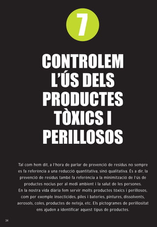 7
                  CONTROLEM
                   L’ÚS DELS
                  PRODUCTES
                   TÒXICS I
                  PERILLOSOS
     Tal com hem dit, a l’hora de parlar de prevenció de residus no sempre
     es fa referència a una reducció quantitativa, sinó qualitativa. És a dir, la
      prevenció de residus també fa referència a la minimització de l’ús de
        productes nocius per al medi ambient i la salut de les persones.
     En la nostra vida diària fem servir molts productes tòxics i perillosos,
       com per exemple insecticides, piles i bateries, pintures, dissolvents,
     aerosols, coles, productes de neteja, etc. Els pictogrames de perillositat
               ens ajuden a identificar aquest tipus de productes.

34
 