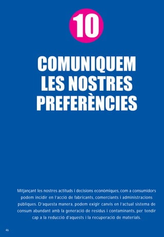 10
               COMUNIQUEM
                LES NOSTRES
               PREFERÈNCIES



     Mitjançant les nostres actituds i decisions econòmiques, com a consumidors
      podem incidir en l’acció de fabricants, comerciants i administracions
     públiques. D’aquesta manera, podem exigir canvis en l’actual sistema de
     consum abundant amb la generació de residus i contaminants, per tendir
            cap a la reducció d’aquests i la recuperació de materials.

46
 