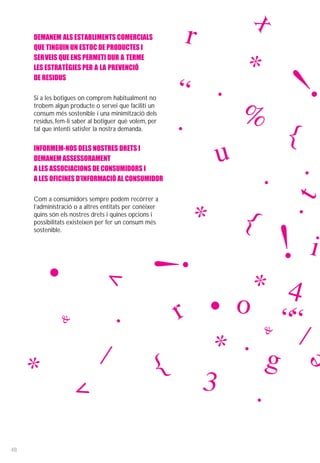 x
     DEMANEM ALS ESTABLIMENTS COMERCIALS
     QUE TINGUIN UN ESTOC DE PRODUCTES I
                                                          r
     SERVEIS QUE ENS PERMETI DUR A TERME
     LES ESTRATÈGIES PER A LA PREVENCIÓ                        *
     DE RESIDUS

     Si a les botigues on comprem habitualment no
     trobem algun producte o servei que faciliti un
                                                         “ .
                                                              %
                                                                        !
     consum més sostenible i una minimització dels
     residus, fem-li saber al botiguer què volem, per    .
     tal que intenti satisfer la nostra demanda.
                                                                 {
     INFORMEM-NOS DELS NOSTRES DRETS I
     DEMANEM ASSESSORAMENT                                  u       .
     A LES ASSOCIACIONS DE CONSUMIDORS I
     A LES OFICINES D’INFORMACIÓ AL CONSUMIDOR                 .
                                                                  .


                                                                       t
     Com a consumidors sempre podem recórrer a
     l’administració o a altres entitats per conèixer
     quins són els nostres drets i quines opcions i
     possibilitats existeixen per fer un consum més        * {
                                                                       !i
     sostenible.
                                                   !
            •                                                  * 4
                                ^




                &                   .                    r • o ““
                                                           * .     /
                                                                   &


     *                        /                         { 3      g
                                                               .
                     ^




48
 
