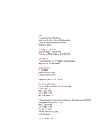 Edita
© Ajuntament de Barcelona
Sector de Serveis Urbans i Medi Ambient
Direcció de Programes Ambientals
Barcelona 2006

Continguts i redacció
Àngels Codina i Sergi Viñals
(Tècnics en Medi Ambient de L’OCUC)

Coordinació
Txema Castiella, Fermí Vallbé i Carlos Vàzquez
(Ajuntament de Barcelona)

Disseny gràfic
EL CENTRE
www.centrebcn.com
Fotografia: Jordi Torra

Imprès en paper 100% reciclat

Per a més informació
Centre de Recursos Barcelona Sostenible
C/ Nil Fabra, 20
08012 Barcelona
Tel. 93 237 47 43
recursos@bcn.cat

L’Organització de Consumidors i Usuaris de Catalunya (L’OCUC)
Av. República Argentina 29, 1er
08023 Barcelona
Tel. 93 417 47 37
Fax 93 212 08 43
administracio@ocuc.org
www.ocuc.org

D.L.: B. 10.901-2007
 