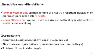 Immobilization and Rehabilitation
 over 30 years of age, stiffness is more of a risk than recurrent dislocation so
movements are begun after 1 week.
under 30 years, recurrence is more of a risk and so the sling is retained for 3
weeks before mobilizing
Complications
Recurrent dislocation/instability (esp.in young/<25 y.o)
Neurovascular injury (axillary n, musculocutaneous n and axillary a)
Rotator cuff tear in older people
17
 
