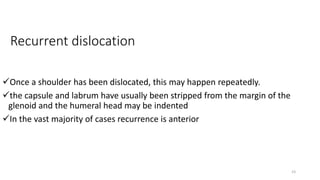 Recurrent dislocation
Once a shoulder has been dislocated, this may happen repeatedly.
the capsule and labrum have usually been stripped from the margin of the
glenoid and the humeral head may be indented
In the vast majority of cases recurrence is anterior
23
 