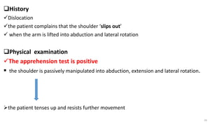 History
Dislocation
the patient complains that the shoulder ‘slips out’
 when the arm is lifted into abduction and lateral rotation
Physical examination
The apprehension test is positive
 the shoulder is passively manipulated into abduction, extension and lateral rotation.
the patient tenses up and resists further movement
24
 
