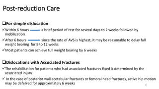 Post-reduction Care
For simple dislocation
Within 6 hours a brief period of rest for several days to 2 weeks followed by
mobilization
After 6 hours since the rate of AVS is highest, it may be reasonable to delay full
weight bearing for 8 to 12 weeks
Most patients can achieve full weight bearing by 6 weeks
Dislocations with Associated Fractures
The rehabilitation for patients who had associated fractures fixed is determined by the
associated injury
 In the case of posterior wall acetabular fractures or femoral head fractures, active hip motion
may be deferred for approximately 6 weeks 43
 