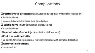 Complications
Posttraumatic osteonecrosis (AVN) (reduced risk with early reduction)
5-40% incidence
Increased risk with increased time to reduction
 sciatic nerve injury (posterior dislocations)
8-20% incidence
femoral artery/nerve injury (anterior dislocations)
Post traumatic arthritis
Up to 20% for simple dislocation, markedly increased with complex dislocation
Recurrent dislocations
Less than 2 %
44
 