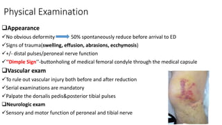 Physical Examination
Appearance
No obvious deformity 50% spontaneously reduce before arrival to ED
Signs of trauma(swelling, effusion, abrasions, ecchymosis)
+/- distal pulses/peroneal nerve function
‘’Dimple Sign’’-buttonholing of medical femoral condyle through the medical capsule
Vascular exam
To rule out vascular injury both before and after reduction
Serial examinations are mandatory
Palpate the dorsalis pedis&posterior tibial pulses
Neurologic exam
Sensory and motor function of peroneal and tibial nerve
49
 
