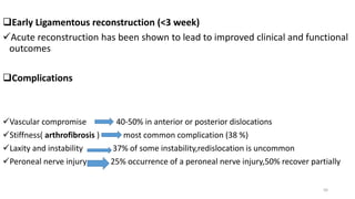 Early Ligamentous reconstruction (<3 week)
Acute reconstruction has been shown to lead to improved clinical and functional
outcomes
Complications
Vascular compromise 40-50% in anterior or posterior dislocations
Stiffness( arthrofibrosis ) most common complication (38 %)
Laxity and instability 37% of some instability,redislocation is uncommon
Peroneal nerve injury 25% occurrence of a peroneal nerve injury,50% recover partially
56
 