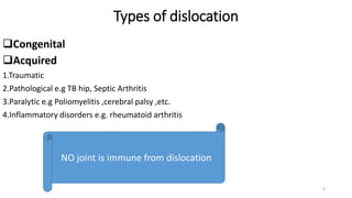 Types of dislocation
Congenital
Acquired
1.Traumatic
2.Pathological e.g TB hip, Septic Arthritis
3.Paralytic e.g Poliomyelitis ,cerebral palsy ,etc.
4.Inflammatory disorders e.g. rheumatoid arthritis
NO joint is immune from dislocation
6
 