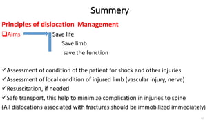 Summery
Principles of dislocation Management
Aims Save life
Save limb
save the function
Assessment of condition of the patient for shock and other injuries
Assessment of local condition of injured limb (vascular injury, nerve)
Resuscitation, if needed
Safe transport, this help to minimize complication in injuries to spine
(All dislocations associated with fractures should be immobilized immediately)
67
 