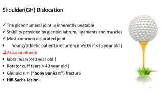 Shoulder(GH) Dislocation
 The glenohumeral joint is inherently unstable
 Stability provided by glenoid labrum, ligaments and muscles
 Most common dislocated joint
 Young/athletic patients(recurrence >90% if <25 year old )
Associated with
 labral tears(<40 year old )
 Rotator cuff tears(> 40 year old )
 Glenoid rim (‘’bony Bankart’’) fracture
 Hill-Sachs lesion
9
 