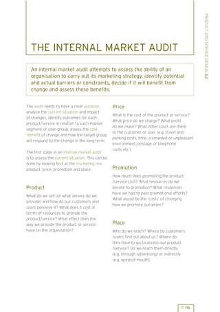 PRODUCT AND SERVICE DESIGN 3.2
  THE INTERNAL MARKET AUDIT
  An internal market audit attempts to assess the ability of an
  organisation to carry out its marketing strategy, identify potential
  and actual barriers or constraints, decide if it will benefit from
  change and assess these benefits.


The audit needs to have a clear purpose,          Price
analyse the current situation and impact
                                                  What is the cost of the product or service?
of changes, identify outcomes for each
                                                  What price do we charge? What profit
product/service in relation to each market
                                                  do we make? What other costs are there
segment or user-group, assess the cost
                                                  to the customer or user (e.g. travel and
-benefit of change and how the target group
                                                  parking costs, time, a crowded or unpleasant
will respond to the change in the long-term.
                                                  environment, postage or telephone
                                                  costs etc.).
The first stage in an internal market audit
is to assess the current situation. This can be
done by looking first at the marketing mix:
product, price, promotion and place.              Promotion
                                                  How much does promoting the product
                                                  /service cost? What resources do we
Product                                           devote to promotion? What responses
                                                  have we had to past promotional efforts?
What do we sell (or what service do we
                                                  What would be the ’costs’ of changing
provide) and how do our customers and
                                                  how we promote ourselves?
users perceive it? What does it cost in
terms of resources to provide the
product/service? What effect does the
way we provide the product or service             Place
have on the organisation?                         Who do we reach? Where do customers
                                                  /users find out about us? Where do
                                                  they have to go to access our product
                                                  /service? Do we reach them directly
                                                  (e.g. through advertising) or indirectly
                                                  (e.g. word-of-mouth].




                                                                                        P 116
 