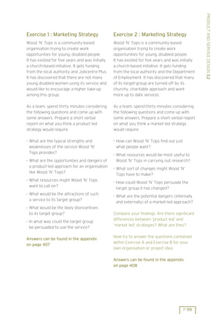 PRODUCT AND SERVICE DESIGN 3.2
Exercise 1 : Marketing Strategy                   Exercise 2 : Marketing Strategy
Wood ’N’ Tops is a community-based                Wood ’N’ Tops is a community-based
organisation trying to create work                organisation trying to create work
opportunities for young, disabled people.         opportunities for young, disabled people.
It has existed for five years and was initially   It has existed for five years and was initially
a church-based initiative. It gets funding        a church-based initiative. It gets funding
from the local authority and Jobcentre Plus.      from the local authority and the Department
It has discovered that there are not many         of Employment. It has discovered that many
young disabled women using its service and        of its target-group are turned off by its
would like to encourage a higher take-up          churchy, charitable approach and want
among this group.                                 more up to date services.

As a team, spend thirty minutes considering       As a team, spend thirty minutes considering
the following questions and come up with          the following questions and come up with
some answers. Prepare a short verbal              some answers. Prepare a short verbal report
report on what you think a product led            on what you think a market led strategy
strategy would require.                           would require.

. What are the typical strengths and              . How can Wood ’N’ Tops find out just
  weaknesses of the service Wood ’N’                what people want?
  Tops provides?                                  . What resources would be most useful to
. What are the opportunities and dangers of         Wood ’N’ Tops in carrying out research?
  a product-led approach for an organisation      . What sort of changes might Wood ’N’
  like Wood ’N’ Tops?
                                                    Tops have to make?
. What resources might Wood ’N’ Tops              . How could Wood ’N’ Tops persuade the
  want to call on?
                                                    target group it has changed?
. What would be the attractions of such           . What are the potential dangers (internally
  a service to its target group?
                                                    and externally) of a market-led approach?
. What would be the likely disincentives
  to its target group?                            Compare your findings. Are there significant
. In what way could the target group              differences between ’product led’ and
                                                  ’market led’ strategies? What are they?
  be persuaded to use the service?

                                                  Now try to answer the questions contained
Answers can be found in the appendix
                                                  within Exercise A and Exercise B for your
on page 407
                                                  own organisation or project idea.

                                                  Answers can be found in the appendix
                                                  on page 408




                                                                                          P 119
 