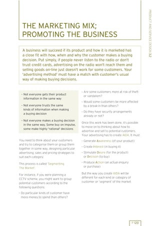 PRODUCT AND SERVICE DESIGN 3.2
  THE MARKETING MIX;
  PROMOTING THE BUSINESS
  A business will succeed if its product and how it is marketed has
  a close fit with how, when and why the customer makes a buying
  decision. Put simply, if people never listen to the radio or don't
  trust credit cards, advertising on the radio won't reach them and
  selling goods on-line just doesn't work for some customers. Your
  'advertising method' must have a match with customer's usual
  way of making buying decisions.


                                               . Are some customers more at risk of theft
 . Not everyone gets their product
                                                 or vandalism?
   information in the same way
                                               . Would some customers be more affected
 . Not everyone trusts the same                  by a break-in than others?
   kinds of information when making            . Do they have security arrangements
   a buying decision
                                                 already or not?
 . Not everyone makes a buying decision
                                               Once this work has been done, it’s possible
   in the same way. Some buy on impulse,
                                               to move on to thinking about how to
   some make highly 'rational' decisions
                                               advertise and sell to potential customers.
                                               Your advertising has to create AIDA. It must:
You need to think about your customers         . Generate Awareness (of your product)
and try to categorise them or group them       . Create Interest (in buying it)
together in some way, designing particular
advertising, sales and pricing strategies to   . Stimulate Desire (for the product)
suit each category.                              or Decision (to buy)
                                               . Produce Action (an actual enquiry
This process is called ’Segmenting
The Market’.                                     or purchase)

For instance, if you were planning a           But the way you create AIDA will be
CCTV scheme, you might want to group           different for each kind or category of
potential customers according to the           customer or ’segment’ of the market.
following questions:
. Do particular kinds of customer have
  more money to spend than others?




                                                                                        P 120
 