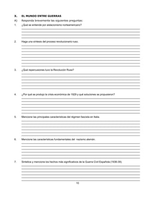 X.   EL MUNDO ENTRE GUERRAS
A)   Responda brevemente las siguientes preguntas:
1.   ¿Qué se entiende por aislacionismo norteamericano?
     ____________________________________________________________________________________
     ____________________________________________________________________________________
     ____________________________________________________________________________________
     ____________________________________________________________________________________
2.   Haga una síntesis del proceso revolucionario ruso.
     ____________________________________________________________________________________
     ____________________________________________________________________________________
     ____________________________________________________________________________________
     ____________________________________________________________________________________
     ____________________________________________________________________________________
     ____________________________________________________________________________________
     ____________________________________________________________________________________
     ____________________________________________________________________________________
3.   ¿Qué repercusiones tuvo la Revolución Rusa?
     ____________________________________________________________________________________
     ____________________________________________________________________________________
     ____________________________________________________________________________________
     ____________________________________________________________________________________
     ____________________________________________________________________________________
     ____________________________________________________________________________________

4.   ¿Por qué se produjo la crisis económica de 1929 y qué soluciones se propusieron?
     ____________________________________________________________________________________
     ____________________________________________________________________________________
     ____________________________________________________________________________________
     ____________________________________________________________________________________
     ____________________________________________________________________________________
     ____________________________________________________________________________________
5.   Mencione las principales características del régimen fascista en Italia.
     ____________________________________________________________________________________
     ____________________________________________________________________________________
     ____________________________________________________________________________________
     ____________________________________________________________________________________
     ____________________________________________________________________________________
     ____________________________________________________________________________________
6.   Mencione las características fundamentales del nazismo alemán.
     ____________________________________________________________________________________
     ____________________________________________________________________________________
     ____________________________________________________________________________________
     ____________________________________________________________________________________
     ____________________________________________________________________________________
     ____________________________________________________________________________________
7.   Sintetice y mencione los hechos más significativos de la Guerra Civil Española (1936-39).
     ____________________________________________________________________________________
     ____________________________________________________________________________________
     ____________________________________________________________________________________
     ____________________________________________________________________________________
     ____________________________________________________________________________________
     ____________________________________________________________________________________
                                                     10
 