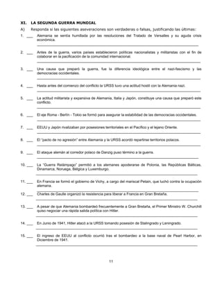 XI.   LA SEGUNDA GUERRA MUNDIAL
A)    Responda si las siguientes aseveraciones son verdaderas o falsas, justificando las últimas:
1. ___    Alemania se sentía humillada por las resoluciones del Tratado de Versalles y su aguda crisis
          económica.
          ________________________________________________________________________________

2. ___    Antes de la guerra, varios países establecieron políticas nacionalistas y militaristas con el fin de
          colaborar en la pacificación de la comunidad internacional.
          _________________________________________________________________________________

3. ___    Una causa que preparó la guerra, fue la diferencia ideológica entre el nazi-fascismo y las
          democracias occidentales.
          _________________________________________________________________________________

4. ___    Hasta antes del comienzo del conflicto la URSS tuvo una actitud hostil con la Alemania nazi.
          _________________________________________________________________________________

5. ___    La actitud militarista y expansiva de Alemania, Italia y Japón, constituye una causa que preparó este
          conflicto.
          _________________________________________________________________________________

6. ___    El eje Roma - Berlín - Tokio se formó para asegurar la estabilidad de las democracias occidentales.
          _________________________________________________________________________________

7. ___    EEUU y Japón rivalizaban por posesiones territoriales en el Pacífico y el lejano Oriente.
          _________________________________________________________________________________

8. ___    El “pacto de no agresión” entre Alemania y la URSS acordó repartirse territorios polacos.
          _________________________________________________________________________________

9. ___    El ataque alemán al corredor polaco de Danzig puso término a la guerra.
          ________________________________________________________________________________

10. ___    La “Guerra Relámpago” permitió a los alemanes apoderarse de Polonia, las Repúblicas Bálticas,
           Dinamarca, Noruega, Bélgica y Luxemburgo.
          ________________________________________________________________________________

11. ___  En Francia se formó el gobierno de Vichy, a cargo del mariscal Petain, que luchó contra la ocupación
         alemana.
         ________________________________________________________________________________
12. ___ Charles de Gaulle organizó la resistencia para liberar a Francia en Gran Bretaña.
        ________________________________________________________________________________

13. ___    A pesar de que Alemania bombardeó frecuentemente a Gran Bretaña, el Primer Ministro W. Churchill
           quiso negociar una rápida salida política con Hitler.
          ________________________________________________________________________________

14. ___    En Junio de 1941, Hitler atacó a la URSS tomando posesión de Stalingrado y Leningrado.
          ________________________________________________________________________________

15. ___    El ingreso de EEUU al conflicto ocurrió tras el bombardeo a la base naval de Pearl Harbor, en
           Diciembre de 1941.
          ________________________________________________________________________________



                                                      11
 