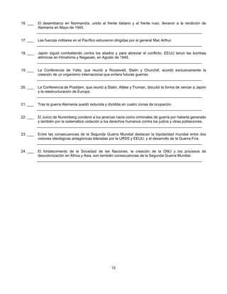 16. ___    El desembarco en Normandía, unido al frente italiano y al frente ruso, llevaron a la rendición de
           Alemania en Mayo de 1945.
          ________________________________________________________________________________

17. ___    Las fuerzas militares en el Pacífico estuvieron dirigidas por el general Mac Arthur.
          ________________________________________________________________________________

18. ___    Japón siguió combatiendo contra los aliados y para abreviar el conflicto, EEUU lanzó las bombas
           atómicas en Hiroshima y Nagasaki, en Agosto de 1945.
          ________________________________________________________________________________

19. ___    La Conferencia de Yalta, que reunió a Roosevelt, Stalin y Churchill; acordó exclusivamente la
           creación de un organismo internacional que evitara futuras guerras.
          ________________________________________________________________________________

20. ___    La Conferencia de Postdam, que reunió a Stalin, Attlee y Truman, discutió la forma de vencer a Japón
           y la reestructuración de Europa.
          ________________________________________________________________________________

21. ___    Tras la guerra Alemania quedó reducida y dividida en cuatro zonas de ocupación.
          ________________________________________________________________________________

22. ___    El Juicio de Nuremberg condenó a los jerarcas nazis como criminales de guerra por haberla generado
           y también por la sistemática violación a los derechos humanos contra los judíos y otras poblaciones.
          ________________________________________________________________________________

23. ___    Entre las consecuencias de la Segunda Guerra Mundial destacan la bipolaridad mundial entre dos
           visiones ideológicas antagónicas lideradas por la URSS y EEUU, y el desarrollo de la Guerra Fría.
          ________________________________________________________________________________

24. ___    El fortalecimiento de la Sociedad de las Naciones, la creación de la ONU y los procesos de
           descolonización en África y Asia, son también consecuencias de la Segunda Guerra Mundial.
          ________________________________________________________________________________




                                                      12
 