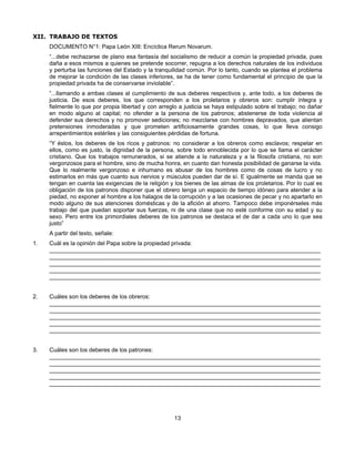 XII. TRABAJO DE TEXTOS
     DOCUMENTO N°1: Papa León XIII: Encíclica Rerum Novarum.
     “...debe rechazarse de plano esa fantasía del socialismo de reducir a común la propiedad privada, pues
     daña a esos mismos a quienes se pretende socorrer, repugna a los derechos naturales de los individuos
     y perturba las funciones del Estado y la tranquilidad común. Por lo tanto, cuando se plantea el problema
     de mejorar la condición de las clases inferiores, se ha de tener como fundamental el principio de que la
     propiedad privada ha de conservarse inviolable”.
     “...llamando a ambas clases al cumplimiento de sus deberes respectivos y, ante todo, a los deberes de
     justicia. De esos deberes, los que corresponden a los proletarios y obreros son: cumplir íntegra y
     fielmente lo que por propia libertad y con arreglo a justicia se haya estipulado sobre el trabajo; no dañar
     en modo alguno al capital; no ofender a la persona de los patronos; abstenerse de toda violencia al
     defender sus derechos y no promover sediciones; no mezclarse con hombres depravados, que alientan
     pretensiones inmoderadas y que prometen artificiosamente grandes cosas, lo que lleva consigo
     arrepentimientos estériles y las consiguientes pérdidas de fortuna.
     “Y éstos, los deberes de los ricos y patronos: no considerar a los obreros como esclavos; respetar en
     ellos, como es justo, la dignidad de la persona, sobre todo ennoblecida por lo que se llama el carácter
     cristiano. Que los trabajos remunerados, si se atiende a la naturaleza y a la filosofa cristiana, no son
     vergonzosos para el hombre, sino de mucha honra, en cuanto dan honesta posibilidad de ganarse la vida.
     Que lo realmente vergonzoso e inhumano es abusar de los hombres como de cosas de lucro y no
     estimarlos en más que cuanto sus nervios y músculos pueden dar de sí. E igualmente se manda que se
     tengan en cuenta las exigencias de la religión y los bienes de las almas de los proletarios. Por lo cual es
     obligación de los patronos disponer que el obrero tenga un espacio de tiempo idóneo para atender a la
     piedad, no exponer al hombre a los halagos de la corrupción y a las ocasiones de pecar y no apartarlo en
     modo alguno de sus atenciones domésticas y de la afición al ahorro. Tampoco debe imponérseles más
     trabajo del que puedan soportar sus fuerzas, ni de una clase que no esté conforme con su edad y su
     sexo. Pero entre los primordiales deberes de los patronos se destaca el de dar a cada uno lo que sea
     justo”
     A partir del texto, señale:
1.   Cuál es la opinión del Papa sobre la propiedad privada:
     ____________________________________________________________________________________
     ____________________________________________________________________________________
     ____________________________________________________________________________________
     ____________________________________________________________________________________
     ____________________________________________________________________________________


2.   Cuáles son los deberes de los obreros:
     ____________________________________________________________________________________
     ____________________________________________________________________________________
     ____________________________________________________________________________________
     ____________________________________________________________________________________
     ____________________________________________________________________________________


3.   Cuáles son los deberes de los patrones:
     ____________________________________________________________________________________
     ____________________________________________________________________________________
     ____________________________________________________________________________________
     ____________________________________________________________________________________
     ____________________________________________________________________________________




                                                     13
 