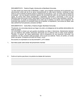 DOCUMENTO N°2: Federico Engels: Introducción al Manifiesto Comunista.
     “La idea central que inspira todo el Manifiesto, a saber: que el régimen económico de la producción y la
     estructuración social que de él se deriva necesariamente en cada época histórica, constituye la base
     sobre la cual se asienta la historia política e intelectual de esa época, y que, por tanto, toda la historia de
     la sociedad - una vez disuelto el primitivo régimen de comunidad del suelo- es una historia de luchas de
     clases, de luchas entre clases explotadoras y explotadas, dominantes y dominadas, a tono con las
     diferentes fases del proceso social, hasta llegar a la fase presente, en que la clase explotada y oprimida -
     el proletariado- no puede ya emanciparse de la clase que la explota y la oprime -de la burguesía- sin
     emancipar para siempre a la sociedad entera de la opresión, la explotación y las luchas de clases; esta
     idea cardinal fue fruto personal y exclusivo de Marx”.

     DOCUMENTO N°3: Carlos Marx y Federico Engels: Manifiesto Comunista.
     “Finalmente, los comunistas laboran por llegar a la unión y la inteligencia de los partidos democráticos de
     todos los países.
     Los comunistas no tienen por qué guardar encubiertas sus ideas e intenciones. Abiertamente declaran
     que sus objetivos sólo pueden alcanzarse derrocando por la violencia todo el orden social existente.
     Tiemblen, si quieren, las clases gobernantes, ante la perspectiva de una revolución comunista. Los
     proletarios, con ella, no tienen nada que perder, como no sea sus cadenas. Tienen, en cambio, un mundo
     entero que ganar. ¡Proletarios de todos los Países, uníos!”.
     De acuerdo a lo expresado en los documentosN°2 y N°3 citados:

1.   Qué ideas puede usted extraer del pensamiento marxista:
     ____________________________________________________________________________________
     ____________________________________________________________________________________
     ____________________________________________________________________________________
     ____________________________________________________________________________________
     ____________________________________________________________________________________
     ____________________________________________________________________________________


2.   Cuál es el camino para llevar a la práctica los ideales del marxismo:
     ____________________________________________________________________________________
     ____________________________________________________________________________________
     ____________________________________________________________________________________
     ____________________________________________________________________________________
     ____________________________________________________________________________________




                                                       14
 