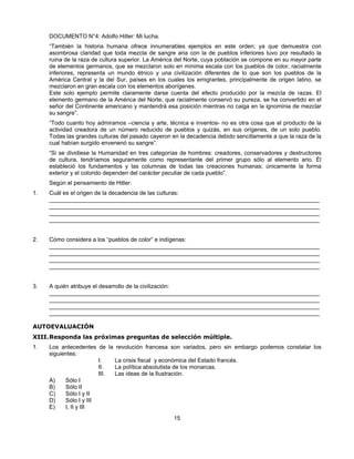 DOCUMENTO N°4: Adolfo Hitler: Mi lucha.
     “También la historia humana ofrece innumerables ejemplos en este orden; ya que demuestra con
     asombrosa claridad que toda mezcla de sangre aria con la de pueblos inferiores tuvo por resultado la
     ruina de la raza de cultura superior. La América del Norte, cuya población se compone en su mayor parte
     de elementos germanos, que se mezclaron solo en mínima escala con los pueblos de color, racialmente
     inferiores, representa un mundo étnico y una civilización diferentes de lo que son los pueblos de la
     América Central y la del Sur, países en los cuales los emigrantes, principalmente de origen latino, se
     mezclaron en gran escala con los elementos aborígenes.
     Este solo ejemplo permite claramente darse cuenta del efecto producido por la mezcla de razas. El
     elemento germano de la América del Norte, que racialmente conservó su pureza, se ha convertido en el
     señor del Continente americano y mantendrá esa posición mientras no caiga en la ignominia de mezclar
     su sangre”.
     “Todo cuanto hoy admiramos –ciencia y arte, técnica e inventos- no es otra cosa que el producto de la
     actividad creadora de un número reducido de pueblos y quizás, en sus orígenes, de un solo pueblo.
     Todas las grandes culturas del pasado cayeron en la decadencia debido sencillamente a que la raza de la
     cual habían surgido envenenó su sangre”.
     “Si se dividiese la Humanidad en tres categorías de hombres: creadores, conservadores y destructores
     de cultura, tendríamos seguramente como representante del primer grupo sólo al elemento ario. Él
     estableció los fundamentos y las columnas de todas las creaciones humanas; únicamente la forma
     exterior y el colorido dependen del carácter peculiar de cada pueblo”.
     Según el pensamiento de Hitler:
1.   Cuál es el origen de la decadencia de las culturas:
     ____________________________________________________________________________________
     ____________________________________________________________________________________
     ____________________________________________________________________________________
     ____________________________________________________________________________________


2.   Cómo considera a los “pueblos de color” e indígenas:
     ____________________________________________________________________________________
     ____________________________________________________________________________________
     ____________________________________________________________________________________
     ____________________________________________________________________________________


3.   A quién atribuye el desarrollo de la civilización:
     ____________________________________________________________________________________
     ____________________________________________________________________________________
     ____________________________________________________________________________________
     ____________________________________________________________________________________

AUTOEVALUACIÓN
XIII. Responda las próximas preguntas de selección múltiple.
1.   Los antecedentes de la revolución francesa son variados, pero sin embargo podemos constatar los
     siguientes:
                        I.   La crisis fiscal y económica del Estado francés.
                        II.  La política absolutista de los monarcas.
                        III. Las ideas de la Ilustración.
     A)    Sólo I
     B)    Sólo II
     C)    Sólo I y II
     D)    Sólo I y III
     E)    I, II y III
                                                    15
 