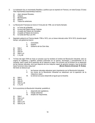 2.   La ilustración fue un movimiento filosófico y político que se expresó en Francia y en toda Europa. El (los)
     más importante(s) exponente(s) fue(ron):
     A)    Jean Jacques Rouseau.
     B)    Voltaire.
     C)    Montesquieu.
     D)    Diderot.
     E)    Todos los anteriores.

3.   La Revolución Francesa se inició el 14 de julio de 1789, con el hecho llamado:
     A)    la Toma de la Bastilla.
     B)    la toma del Palacio de las Tullerias.
     C)    el asalto del Palacio de Versalles.
     D)    el asalto al Palacio de Invierno.
     E)    la Caída del Rey Luis XVI.

4.   Napoleón gobernó en Francia desde 1799 a 1815, con un breve intervalo entre 1814-1815; durante aquel
     tiempo, sus gobiernos fueron:
                           I.     Consulado.
                           II.    Imperio.
                           III.   Gobierno de los Cien días.
     A)    Sólo I
     B)    Sólo II
     C)    Sólo III
     D)    Sólo I y II
     E)    I, II y IIII

5.   "A fines del siglo XVIII se inicia un proceso que ha recibido el nombre de Revolución Industrial, esto se
     origina en Inglaterra y significó cambios profundos en la ciencia, tecnología y principalmente en la
     industria, todo a partir de la aparición de la máquina a vapor. Por primera vez el hombre ya no dependía
     de las fuerzas naturales, sino que disponía de una máquina capaz de generar energía y que le permitía
     hacer funcionar otras máquinas".                                    (Breve Historia Universal: R. Krebs)
     Del texto se deduce que
                           I.     las fuerzas naturales adquieren gran importancia con la Revolución Industrial.
                           II.    los inicios de la Revolución Industrial se relacionan con la aparición de la
                                  máquina a vapor.
                           III.   la ciencia tuvo poco desarrollo al igual que la industria.
     A)    Sólo I
     B)    Sólo II
     C)    Sólo III
     D)    Sólo II y III
     E)    I, II y III

6.   En lo económico la Revolución Industrial, posibilitó el:
                           I.     desarrollo del capitalismo.
                           II.    trabajo artesanal.
                           III.   empleo de maquinarias.
     A)    Sólo I
     B)    Sólo I y II
     C)    Sólo III
     D)    Sólo I y III
     E)    Sólo II y III




                                                         16
 