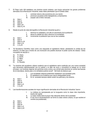 7.    El Papa León XIII establece una doctrina social cristiana, que busca solucionar los graves problemas
      derivados de la Revolución Industrial, estas ideas planteaban que el Estado debe
                            I.     controlar toda la vida económica de una nación.
                            II.    promover acuerdos entre trabajadores y empresarios.
                            III.   aceptar sólo el libre mercado.
      A)    Sólo I
      B)    Sólo II
      C)    Sólo III
      D)    Sólo I yII
      E)    Sólo II y III

8.    Desde el punto de vista demográfico la Revolución Industrial ayudó a
                            I.     disminuir la natalidad y con ello el crecimiento de la población.
                            II.    elevar la calidad de vida y disminuir la mortalidad.
                            III.   incrementar la población que vive en las ciudades.
      A)    Sólo I
      B)    Sólo II
      C)    Sólo II y III
      D)    Sólo I y II
      E)    I, II y III

9.    “El Socialismo Científico nace como una respuesta al capitalismo liberal, planteando la unidad de los
      obreros y la idea que a través de una revolución era posible alcanzar el poder (lucha de clases)”. Estos
      conceptos se asocian a
      A)    R. Owen.
      B)    A. Smith.
      C)    C. Marx.
      D)    Fourier.
      E)    D. Ricardo.

10.   "La doctrina del socialismo utópico sostenía que el capitalismo sería sustituido por una nueva sociedad
      que terminaría definitivamente con la codicia y el afán de lucro y convertiría el trabajo en la virtud
      principal. Los hombres dejarían de oprimirse unos a otros y se unirían para dominar en común las fuerzas
      de la naturaleza, dando paso a la verdadera justicia social". Del texto se deduce que:
                            I.     Los socialistas utópicos pretendían establecer una sociedad justa.
                            II.    El capitalismo es el sistema que crea la desigualdad social.
                            III.   En la sociedad siempre deben existir los patrones y los obreros.
      A)    Sólo I
      B)    Sólo II
      C)    Sólo III
      D)    Sólo I y II
      E)    I, II y III

11.   Las transformaciones sociales de mayor significación derivadas de la Revolución Industrial, fueron:
                            I.     La nobleza es reemplazada por la burguesía como la clase más importante,
                                   dueña del capital.
                            II.    La clase media será el grupo más relevante dentro de la sociedad.
                            III.   A raíz de la industrialización se formó la clase obrera urbana, la que recibirá el
                                   nombre de proletariado.
      A)    Sólo I
      B)    Sólo II
      C)    Sólo III
      D)    Sólo I y II
      E)    Sólo I y III
                                                          17
 