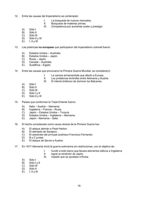 12.   Entre las causas del Imperialismo se contemplan:
                            I.     La búsqueda de nuevos mercados.
                            II.    Búsqueda de materias primas.
                            III.   Competencia por aumentar poder y prestigio.
      A)    Sólo I
      B)    Sólo II
      C)    Sólo III
      D)    Sólo II y III
      E)    I, II y III

13.   Las potencias no europeas que participaron del imperialismo colonial fueron:

      A)    Estados Unidos – Australia.
      B)    Estados Unidos – Japón.
      C)    Rusia – Japón.
      D)    Canadá – Australia.
      E)    Sudáfrica – Egipto.

14.   Entre las causas que provocaron la Primera Guerra Mundial, se considera(n):
                            I.     La carrera armamentista que afectó a Europa.
                            II.    Los problemas limítrofes entre Alemania y Austria.
                            III.   El intento británico de dominar los Balcanes.
      A)    Sólo I
      B)    Sólo II
      C)    Sólo III
      D)    Sólo I y II
      E)    Sólo II y III

15.   Países que conforman la Triple Entente fueron:
      A)    Italia – Austria – Alemania.
      B)    Inglaterra – Francia – Rusia.
      C)    Japón – Estados Unidos – Turquía.
      D)    Estados Unidos – Inglaterra – Alemania.
      E)    Japón - Alemania – Italia.

16.   El hecho considerado como causa directa de la Primera Guerra fue:
      A)    El ataque alemán a Pearl Harbor.
      B)    El atentado de Sarajevo .
      C)    El asesinato del príncipe austriaco Francisco Fernando.
      D)    B y C juntas.
      E)    El ataque de Servia a Austria.

17.   En 1917 Alemania inició la guerra submarina sin restricciones, con el objetivo de:
                            I.     hundir a todo barco que llevara elementos bélicos a Inglaterra.
                            II.    lograr la rendición de Japón.
                            III.   impedir que se ayudase a Rusia.
      A)    Sólo I
      B)    Sólo I y II
      C)    Sólo III
      D)    Sólo II
      E)    I, II y III




                                                          18
 