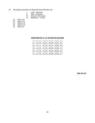 25.   Personajes asociados a la Segunda Guerra Mundial, son:
                           I.     Lenin – Bismarck.
                           II.    Hitler – Mussolini.
                           III.   Churchill - De Gaulle.
                           IV.    Metternich – Truman.
      A)   Sólo I y III
      B)   Sólo I y IV
      C)   Sólo II y III
      D)   Sólo II y IV
      E)   Sólo I y II




                                  RESPUESTAS A LA AUTOEVALUACIÓN

                                     1.   E    6.   D 11. E 16. D 21. E
                                     2.   E    7.   B 12. E 17. A 22. B
                                     3.   A    8.   C 13. B 18. E 23. C
                                     4.   E    9.   C 14. A 19. B 24. A
                                     5.   D   10. D 15. B 20. D 25. C




                                                                          DSI-CS-32




                                                           20
 