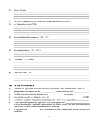 C)   Causas Sociales:
     ____________________________________________________________________________________
     ____________________________________________________________________________________
     ____________________________________________________________________________________
     ____________________________________________________________________________________

2.   Caracterice brevemente las etapas del proceso revolucionario francés.
A)   Los Estados Generales ( 1789 )
     ____________________________________________________________________________________
     ____________________________________________________________________________________
     ____________________________________________________________________________________
     ____________________________________________________________________________________
     ____________________________________________________________________________________

B)   Asamblea Nacional Constituyente ( 1789 – 1791)
     ____________________________________________________________________________________
     ____________________________________________________________________________________
     ____________________________________________________________________________________
     ____________________________________________________________________________________
     ____________________________________________________________________________________

C)   Asamblea Legislativa ( 1791 – 1792 )
     ____________________________________________________________________________________
     ____________________________________________________________________________________
     ____________________________________________________________________________________

D)   Convención ( 1792 – 1795 )
     ____________________________________________________________________________________
     ____________________________________________________________________________________
     ____________________________________________________________________________________
     ____________________________________________________________________________________
     ____________________________________________________________________________________

E)   Directorio ( 1795 – 1799 )
     ____________________________________________________________________________________
     ____________________________________________________________________________________
     ____________________________________________________________________________________
     ____________________________________________________________________________________


III. LA ERA NAPOLEÓNICA
A)   Complete las siguientes oraciones de modo que queden como aseveraciones correctas:
1.   Napoleón ejerció un gobierno de tipo _______________ y contó con el apoyo de la _________________.
2.   En 1804, el senado proclamó a Napoleón como _________________ con carácter _________________.
3.   Napoleón se reconcilió con la Iglesia a través del _____________________________________ de 1801.
4.   La institución creada por Napoleón con capitales privados y apoyo de la burguesía fue el ____________.
5.   La obra de mayor importancia y repercusión en el plano legislativo fue __________________________,
     en donde se recopilaron y adaptaron los fundamentos del derecho romano y las leyes revolucionarias que
     consagraban los derechos individuales y la igualdad ante la ley.
6.   El bloqueo contra _____________ tenía como objetivo prohibir a cualquier país europeo comerciar con
     este Estado.


                                                    3
 