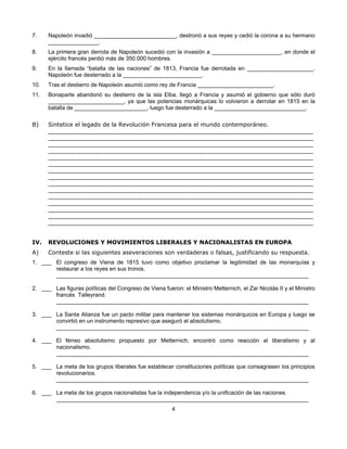 7.    Napoleón invadió __________________________, destronó a sus reyes y cedió la corona a su hermano
      ________________.
8.    La primera gran derrota de Napoleón sucedió con la invasión a ______________________, en donde el
      ejército francés perdió más de 350.000 hombres.
9.    En la llamada “batalla de las naciones” de 1813, Francia fue derrotada en _____________________.
      Napoleón fue desterrado a la _________________________.
10.   Tras el destierro de Napoleón asumió como rey de Francia ________________________.
11.   Bonaparte abandonó su destierro de la isla Elba, llegó a Francia y asumió el gobierno que sólo duró
      ________________________, ya que las potencias monárquicas lo volvieron a derrotar en 1815 en la
      batalla de _______________________, luego fue desterrado a la _____________________________.

B)    Sintetice el legado de la Revolución Francesa para el mundo contemporáneo.
      ____________________________________________________________________________________
      ____________________________________________________________________________________
      ____________________________________________________________________________________
      ____________________________________________________________________________________
      ____________________________________________________________________________________
      ____________________________________________________________________________________
      ____________________________________________________________________________________
      ____________________________________________________________________________________
      ____________________________________________________________________________________
      ____________________________________________________________________________________
      ____________________________________________________________________________________
      ____________________________________________________________________________________
      ____________________________________________________________________________________
      ____________________________________________________________________________________
      ____________________________________________________________________________________


IV.   REVOLUCIONES Y MOVIMIENTOS LIBERALES Y NACIONALISTAS EN EUROPA
A)    Conteste si las siguientes aseveraciones son verdaderas o falsas, justificando su respuesta.
1. ___ El congreso de Viena de 1815 tuvo como objetivo proclamar la legitimidad de las monarquías y
       restaurar a los reyes en sus tronos.
       ________________________________________________________________________________

2. ___ Las figuras políticas del Congreso de Viena fueron: el Ministro Metternich, el Zar Nicolás II y el Ministro
       francés Talleyrand.
       ________________________________________________________________________________

3. ___ La Santa Alianza fue un pacto militar para mantener los sistemas monárquicos en Europa y luego se
       convirtió en un instrumento represivo que aseguró el absolutismo.
       ________________________________________________________________________________

4. ___ El férreo absolutismo propuesto por Metternich, encontró como reacción al liberalismo y al
       nacionalismo.
       ________________________________________________________________________________

5. ___ La meta de los grupos liberales fue establecer constituciones políticas que consagrasen los principios
       revolucionarios.
       ________________________________________________________________________________

6. ___ La meta de los grupos nacionalistas fue la independencia y/o la unificación de las naciones.
       ________________________________________________________________________________
                                                        4
 