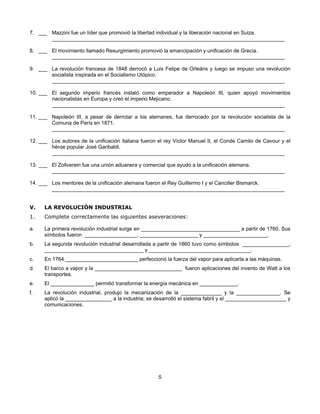 7. ___ Mazzini fue un líder que promovió la libertad individual y la liberación nacional en Suiza.
       ________________________________________________________________________________

8. ___ El movimiento llamado Resurgimiento promovió la emancipación y unificación de Grecia.
       ________________________________________________________________________________

9. ___ La revolución francesa de 1848 derrocó a Luis Felipe de Orleáns y luego se impuso una revolución
       socialista inspirada en el Socialismo Utópico.
       ________________________________________________________________________________

10. ___ El segundo imperio francés instaló como emperador a Napoleón III, quien apoyó movimientos
        nacionalistas en Europa y creó el imperio Mejicano.
        ________________________________________________________________________________

11. ___ Napoleón III, a pesar de derrotar a los alemanes, fue derrocado por la revolución socialista de la
        Comuna de París en 1871.
        ________________________________________________________________________________

12. ___ Los autores de la unificación italiana fueron el rey Víctor Manuel II, el Conde Camilo de Cavour y el
        héroe popular José Garibaldi.
        ________________________________________________________________________________

13. ___ El Zollverein fue una unión aduanera y comercial que ayudó a la unificación alemana.
        ________________________________________________________________________________

14. ___ Los mentores de la unificación alemana fueron el Rey Guillermo I y el Canciller Bismarck.
        ________________________________________________________________________________


V.    LA REVOLUCIÓN INDUSTRIAL
1.    Complete correctamente las siguientes aseveraciones:

a.    La primera revolución industrial surge en __________________________________ a partir de 1760. Sus
      símbolos fueron __________________, ____________________ y ______________________.
b.    La segunda revolución industrial desarrollada a partir de 1860 tuvo como símbolos ________________,
      __________________________________ y ___________________________________.
c.    En 1764 _________________________ perfeccionó la fuerza del vapor para aplicarla a las máquinas.
d.    El barco a vapor y la ______________________________ fueron aplicaciones del invento de Watt a los
      transportes.
e.    El _______________ permitió transformar la energía mecánica en _____________.
f.    La revolución industrial, produjo la mecanización de la ______________ y la _______________. Se
      aplicó la ________________ a la industria; se desarrolló el sistema fabril y el _____________________ y
      comunicaciones.




                                                     5
 