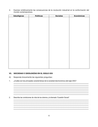 2.    Exprese sintéticamente las consecuencias de la revolución industrial en la conformación del
      mundo contemporáneo.

      Ideológicas              Políticas                Sociales               Económicas




VI.   SOCIEDAD E IDEOLOGÍAS EN EL SIGLO XIX

A)    Responda brevemente las siguientes preguntas:

1.    ¿Cuáles son las principales características de la sociedad decimonónica (del siglo XIX)?
      ____________________________________________________________________________________
      ____________________________________________________________________________________
      ____________________________________________________________________________________
      ____________________________________________________________________________________
      ____________________________________________________________________________________
      ____________________________________________________________________________________
      ____________________________________________________________________________________

2.    Describa las condiciones de vida de los obreros y la llamada “Cuestión Social”.
      ____________________________________________________________________________________
      ____________________________________________________________________________________
      ____________________________________________________________________________________
      ____________________________________________________________________________________
      ____________________________________________________________________________________
      ____________________________________________________________________________________



                                                6
 