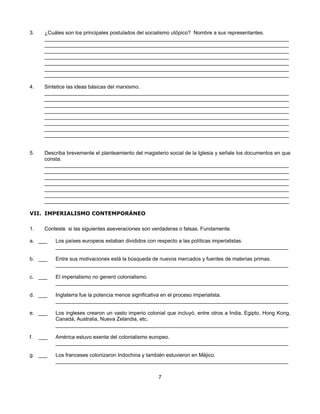 3.     ¿Cuáles son los principales postulados del socialismo utópico? Nombre a sus representantes.
       ____________________________________________________________________________________
       ____________________________________________________________________________________
       ____________________________________________________________________________________
       ____________________________________________________________________________________
       ____________________________________________________________________________________
       ____________________________________________________________________________________
       ____________________________________________________________________________________

4.     Sintetice las ideas básicas del marxismo.
       ____________________________________________________________________________________
       ____________________________________________________________________________________
       ____________________________________________________________________________________
       ____________________________________________________________________________________
       ____________________________________________________________________________________
       ____________________________________________________________________________________
       ____________________________________________________________________________________
       ____________________________________________________________________________________


5.     Describa brevemente el planteamiento del magisterio social de la Iglesia y señale los documentos en que
       consta.
       ____________________________________________________________________________________
       ____________________________________________________________________________________
       ____________________________________________________________________________________
       ____________________________________________________________________________________
       ____________________________________________________________________________________
       ____________________________________________________________________________________
       ____________________________________________________________________________________

VII. IMPERIALISMO CONTEMPORÁNEO

1.     Conteste si las siguientes aseveraciones son verdaderas o falsas. Fundamente.

a. ___     Los países europeos estaban divididos con respecto a las políticas imperialistas.
           ________________________________________________________________________________

b. ___     Entre sus motivaciones está la búsqueda de nuevos mercados y fuentes de materias primas.
           ________________________________________________________________________________

c. ___     El imperialismo no generó colonialismo.
           ________________________________________________________________________________

d. ___     Inglaterra fue la potencia menos significativa en el proceso imperialista.
           ________________________________________________________________________________

e. ___     Los ingleses crearon un vasto imperio colonial que incluyó, entre otros a India, Egipto, Hong Kong,
           Canadá, Australia, Nueva Zelandia, etc.
           ________________________________________________________________________________

f.   ___   América estuvo exenta del colonialismo europeo.
           ________________________________________________________________________________

g. ___     Los franceses colonizaron Indochina y también estuvieron en Méjico.
           ________________________________________________________________________________


                                                      7
 