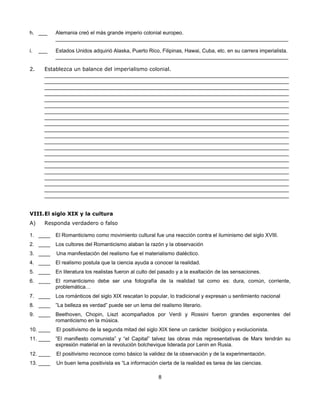 h. ___     Alemania creó el más grande imperio colonial europeo.
           ________________________________________________________________________________

i.   ___   Estados Unidos adquirió Alaska, Puerto Rico, Filipinas, Hawai, Cuba, etc. en su carrera imperialista.
           ________________________________________________________________________________

2.     Establezca un balance del imperialismo colonial.
       ____________________________________________________________________________________
       ____________________________________________________________________________________
       ____________________________________________________________________________________
       ____________________________________________________________________________________
       ____________________________________________________________________________________
       ____________________________________________________________________________________
       ____________________________________________________________________________________
       ____________________________________________________________________________________
       ____________________________________________________________________________________
       ____________________________________________________________________________________
       ____________________________________________________________________________________
       ____________________________________________________________________________________
       ____________________________________________________________________________________
       ____________________________________________________________________________________
       ____________________________________________________________________________________
       ____________________________________________________________________________________
       ____________________________________________________________________________________
       ____________________________________________________________________________________
       ____________________________________________________________________________________
       ____________________________________________________________________________________
       ____________________________________________________________________________________


VIII. El siglo XIX y la cultura
A)     Responda verdadero o falso

1. ____    El Romanticismo como movimiento cultural fue una reacción contra el iluminismo del siglo XVIII.
2. ____    Los cultores del Romanticismo alaban la razón y la observación
3. ____    Una manifestación del realismo fue el materialismo dialéctico.
4. ____    El realismo postula que la ciencia ayuda a conocer la realidad.
5. ____    En literatura los realistas fueron al culto del pasado y a la exaltación de las sensaciones.
6. ____    El romanticismo debe ser una fotografía de la realidad tal como es: dura, común, corriente,
           problemática…
7. ____    Los románticos del siglo XIX rescatan lo popular, lo tradicional y expresan u sentimiento nacional
8. ____    ”La belleza es verdad” puede ser un lema del realismo literario.
9. ____    Beethoven, Chopin, Liszt acompañados por Verdi y Rossini fueron grandes exponentes del
           romanticismo en la música.
10. ____   El positivismo de la segunda mitad del siglo XIX tiene un carácter biológico y evolucionista.
11. ____   ”El manifiesto comunista” y “el Capital” talvez las obras más representativas de Marx tendrán su
           expresión material en la revolución bolchevique liderada por Lenin en Rusia.
12. ____   El positivismo reconoce como básico la validez de la observación y de la experimentación.
13. ____   Un buen lema positivista es “La información cierta de la realidad es tarea de las ciencias.

                                                         8
 