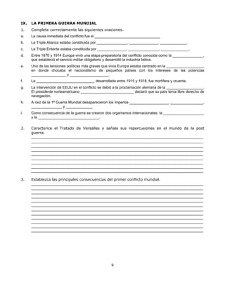 IX.   LA PRIMERA GUERRA MUNDIAL
1.    Complete correctamente las siguientes oraciones.
a.    La causa inmediata del conflicto fue el ________________________________
b.    La Triple Alianza estaba constituida por _______________, ______________, _____________.
c.    La Triple Entente estaba constituida por ______________, _______________, ______________.
d.    Entre 1870 y 1914 Europa vivió una etapa preparatoria del conflicto conocida como la _______________,
      que estableció el servicio militar obligatorio y desarrolló la industria bélica.
e.    Uno de las tensiones políticas más graves que vivía Europa estaba centrado en la __________________,
      en donde chocaba el nacionalismo de pequeños países con los intereses de las potencias
      _________________ y ___________________.
f.    La ____________________________, desarrollada entre 1915 y 1918, fue mortífera y cruenta.
g.    La intervención de EEUU en el conflicto se debió a la proclamación alemana de la __________________.
      El presidente norteamericano __________________________ declaró que su país tenía libre derecho de
      navegación.
h.    A raíz de la 1ª Guerra Mundial desaparecieron los imperios ___________________, ________________,
      _______________ y _____________
i.    Como consecuencia de la guerra se crearon dos organismos internacionales: la ____________________
      y la ______________________________.


2.    Caracterice el Tratado de Versalles y señale sus repercusiones en el mundo de la post
      guerra.
      ____________________________________________________________________________________
      ____________________________________________________________________________________
      ____________________________________________________________________________________
      ____________________________________________________________________________________
      ____________________________________________________________________________________
      ____________________________________________________________________________________
      ____________________________________________________________________________________
      ____________________________________________________________________________________
      ____________________________________________________________________________________

3.    Establezca las principales consecuencias del primer conflicto mundial.
      ____________________________________________________________________________________
      ____________________________________________________________________________________
      ____________________________________________________________________________________
      ____________________________________________________________________________________
      ____________________________________________________________________________________
      ____________________________________________________________________________________
      ____________________________________________________________________________________
      ____________________________________________________________________________________
      ____________________________________________________________________________________
      ____________________________________________________________________________________
      ____________________________________________________________________________________
      ____________________________________________________________________________________




                                                    9
 