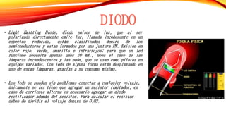 DIODO 
• Light Emitting Diode, diodo emisor de luz, que al ser 
polarizado directamente emite luz, llamada incoherente en un 
espectro reducido, están clasificados dentro de los 
semiconductores y estan formados por una juntura PN. Existen en 
color rojo, verde, amarillo e infrarrojos; para que un led 
funcione necesita apenas unos 20 mA., noes el caso de las 
lámparas incandescentes y las neón, que se usan como pilotos en 
equipos variados. Los leds de alguna forma están desplazando en 
uso de estas lámparas, gracias a su consumo mínimo. 
• Los leds se pueden sin problemas conectar a cualquier voltaje, 
únicamente se les tiene que agregar un resistor limitador, en 
caso de corriente alterna es necesario agregar un diodo 
rectificador además del resistor. Para calcular el resistor 
debes de dividir el voltaje dentro de 0.02. 
 